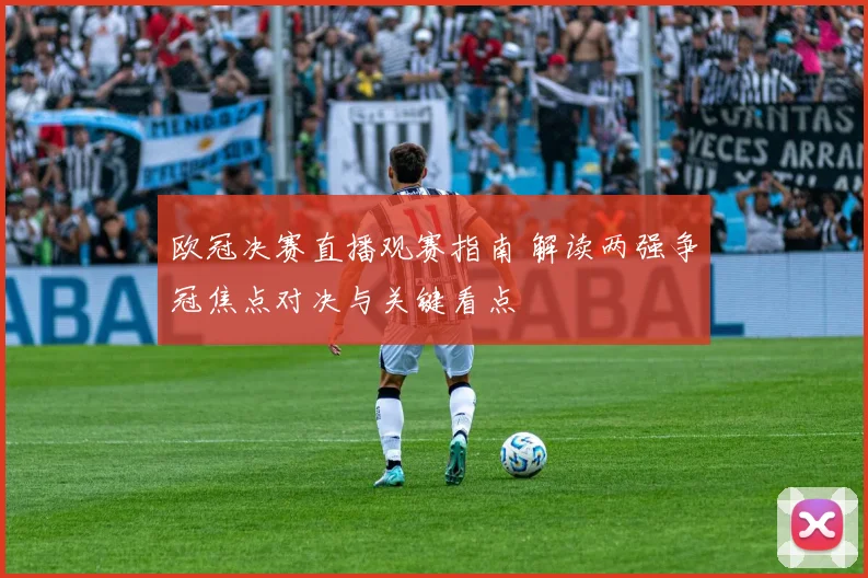 欧冠决赛直播观赛指南 解读两强争冠焦点对决与关键看点