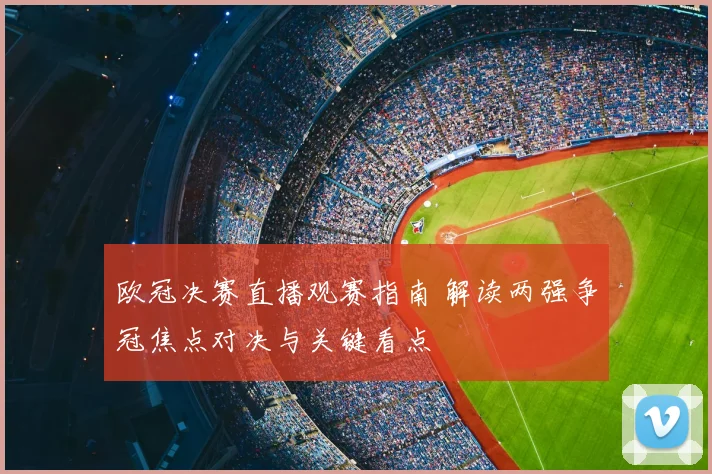 欧冠决赛直播观赛指南 解读两强争冠焦点对决与关键看点