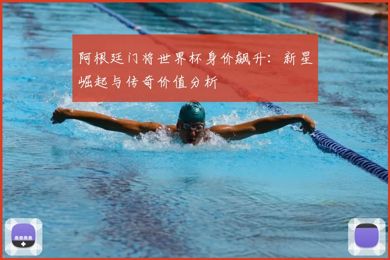 阿根廷门将世界杯身价飙升：新星崛起与传奇价值分析