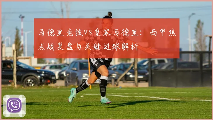 马德里竞技vs皇家马德里:西甲焦点战复盘与关键进球解析